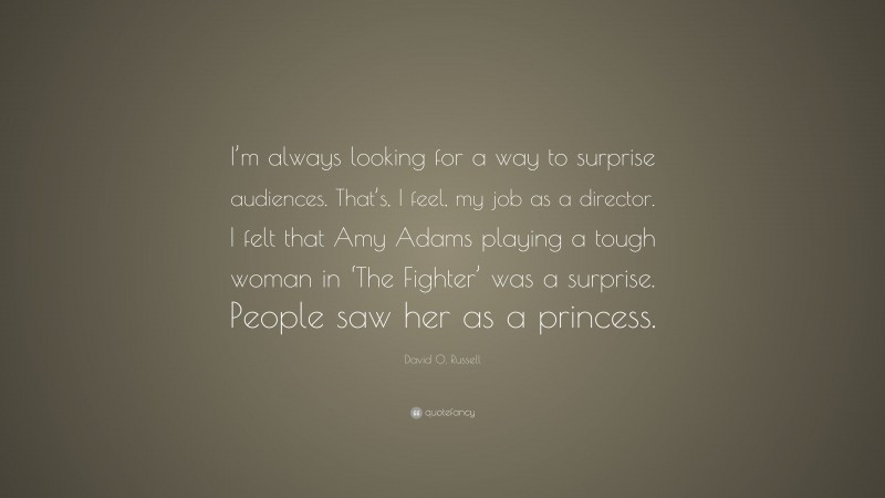 David O. Russell Quote: “I’m always looking for a way to surprise audiences. That’s, I feel, my job as a director. I felt that Amy Adams playing a tough woman in ‘The Fighter’ was a surprise. People saw her as a princess.”