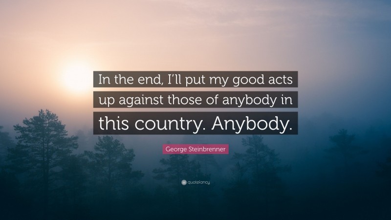 George Steinbrenner Quote: “In the end, I’ll put my good acts up against those of anybody in this country. Anybody.”