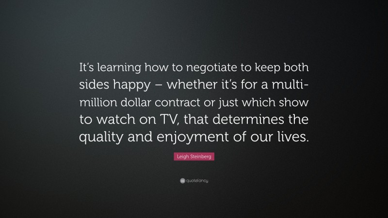 Leigh Steinberg Quote: “It’s learning how to negotiate to keep both sides happy – whether it’s for a multi-million dollar contract or just which show to watch on TV, that determines the quality and enjoyment of our lives.”