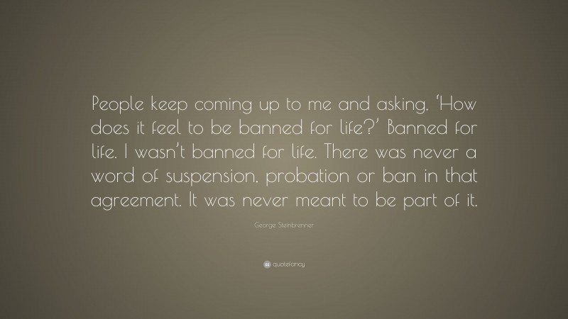 George Steinbrenner Quote: “People keep coming up to me and asking, ‘How does it feel to be banned for life?’ Banned for life. I wasn’t banned for life. There was never a word of suspension, probation or ban in that agreement. It was never meant to be part of it.”