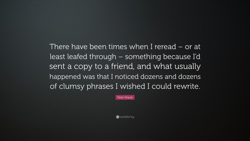 Peter Straub Quote: “There have been times when I reread – or at least leafed through – something because I’d sent a copy to a friend, and what usually happened was that I noticed dozens and dozens of clumsy phrases I wished I could rewrite.”