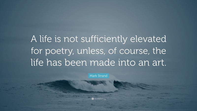 Mark Strand Quote: “A life is not sufficiently elevated for poetry, unless, of course, the life has been made into an art.”