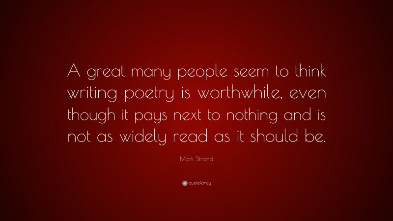 Mark Strand Quote: “A great many people seem to think writing poetry is worthwhile, even though it pays next to nothing and is not as widely read as it should be.”