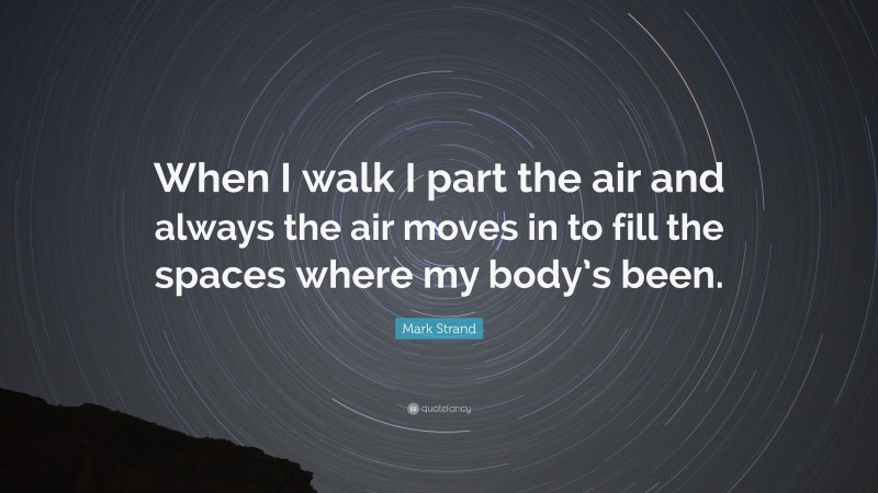 Mark Strand Quote: “When I walk I part the air and always the air moves in to fill the spaces where my body’s been.”