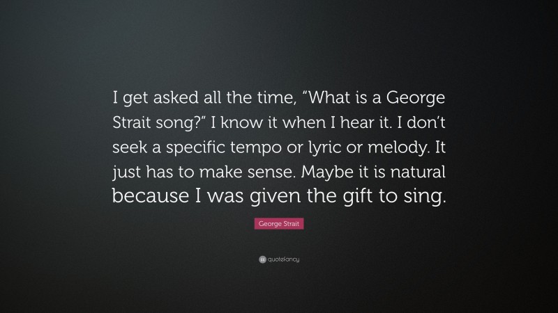 George Strait Quote: “I get asked all the time, “What is a George Strait song?” I know it when I hear it. I don’t seek a specific tempo or lyric or melody. It just has to make sense. Maybe it is natural because I was given the gift to sing.”