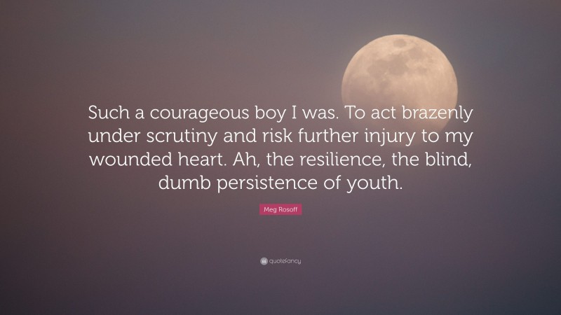 Meg Rosoff Quote: “Such a courageous boy I was. To act brazenly under scrutiny and risk further injury to my wounded heart. Ah, the resilience, the blind, dumb persistence of youth.”