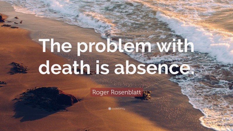Roger Rosenblatt Quote: “The problem with death is absence.”
