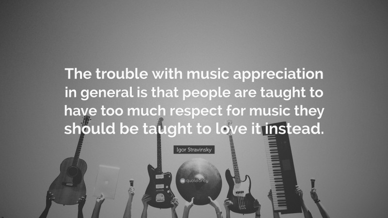 Igor Stravinsky Quote: “The trouble with music appreciation in general is that people are taught to have too much respect for music they should be taught to love it instead.”