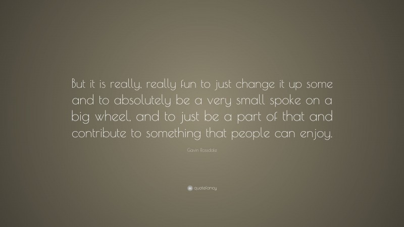 Gavin Rossdale Quote: “But it is really, really fun to just change it up some and to absolutely be a very small spoke on a big wheel, and to just be a part of that and contribute to something that people can enjoy.”
