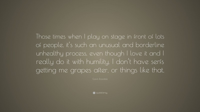 Gavin Rossdale Quote: “Those times when I play on stage in front of lots of people, it’s such an unusual and borderline unhealthy process, even though I love it and I really do it with humility. I don’t have serfs getting me grapes after, or things like that.”