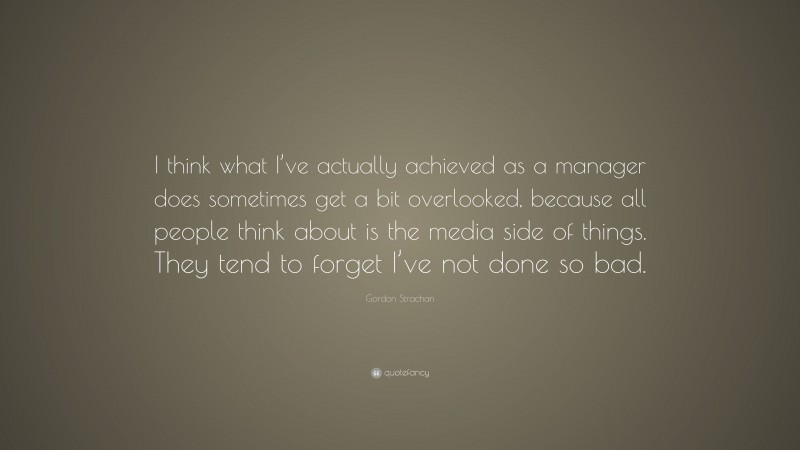 Gordon Strachan Quote: “I think what I’ve actually achieved as a manager does sometimes get a bit overlooked, because all people think about is the media side of things. They tend to forget I’ve not done so bad.”