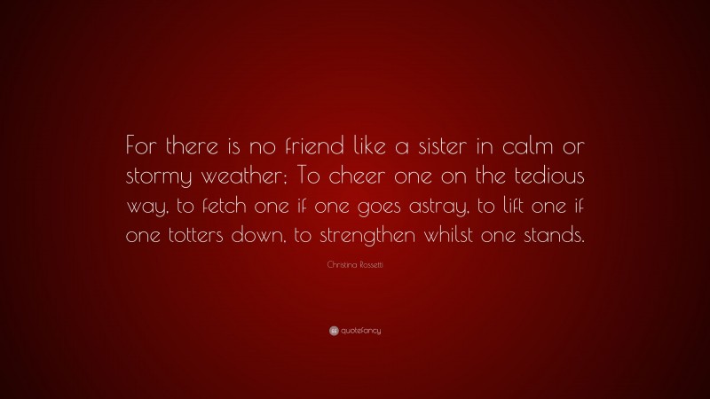 Christina Rossetti Quote: “For there is no friend like a sister in calm or stormy weather; To cheer one on the tedious way, to fetch one if one goes astray, to lift one if one totters down, to strengthen whilst one stands.”