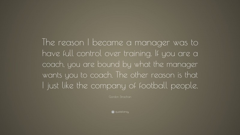 Gordon Strachan Quote: “The reason I became a manager was to have full control over training. If you are a coach, you are bound by what the manager wants you to coach. The other reason is that I just like the company of football people.”