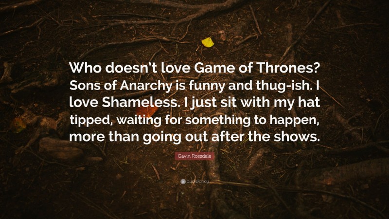 Gavin Rossdale Quote: “Who doesn’t love Game of Thrones? Sons of Anarchy is funny and thug-ish. I love Shameless. I just sit with my hat tipped, waiting for something to happen, more than going out after the shows.”