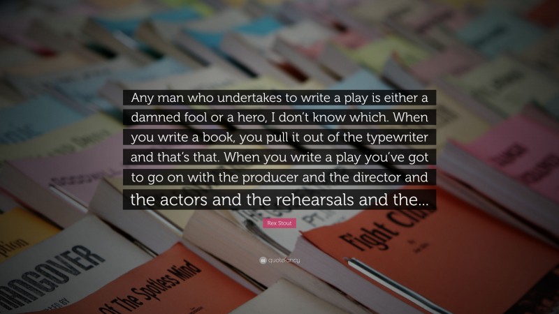 Rex Stout Quote: “Any man who undertakes to write a play is either a damned fool or a hero, I don’t know which. When you write a book, you pull it out of the typewriter and that’s that. When you write a play you’ve got to go on with the producer and the director and the actors and the rehearsals and the...”