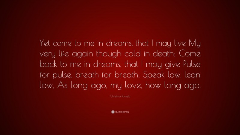 Christina Rossetti Quote: “Yet come to me in dreams, that I may live My very life again though cold in death; Come back to me in dreams, that I may give Pulse for pulse, breath for breath: Speak low, lean low, As long ago, my love, how long ago.”