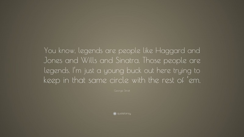 George Strait Quote: “You know, legends are people like Haggard and Jones and Wills and Sinatra. Those people are legends. I’m just a young buck out here trying to keep in that same circle with the rest of ’em.”