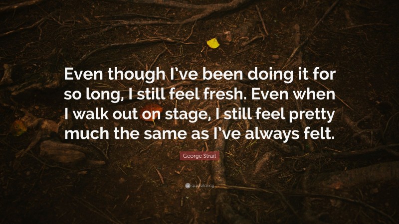 George Strait Quote: “Even though I’ve been doing it for so long, I still feel fresh. Even when I walk out on stage, I still feel pretty much the same as I’ve always felt.”