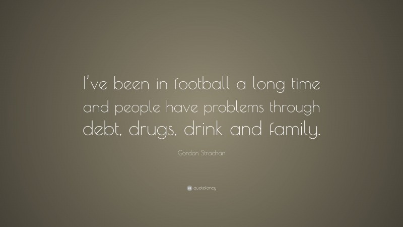Gordon Strachan Quote: “I’ve been in football a long time and people have problems through debt, drugs, drink and family.”