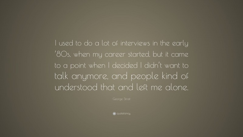 George Strait Quote: “I used to do a lot of interviews in the early ’80s, when my career started, but it came to a point when I decided I didn’t want to talk anymore, and people kind of understood that and left me alone.”