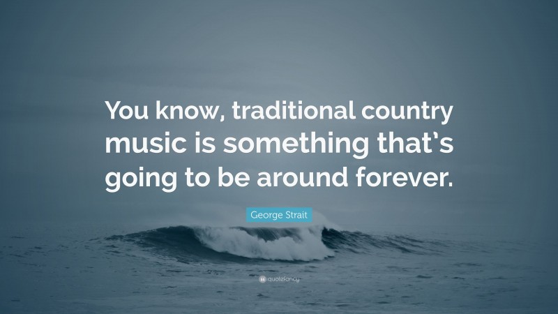 George Strait Quote: “You know, traditional country music is something that’s going to be around forever.”