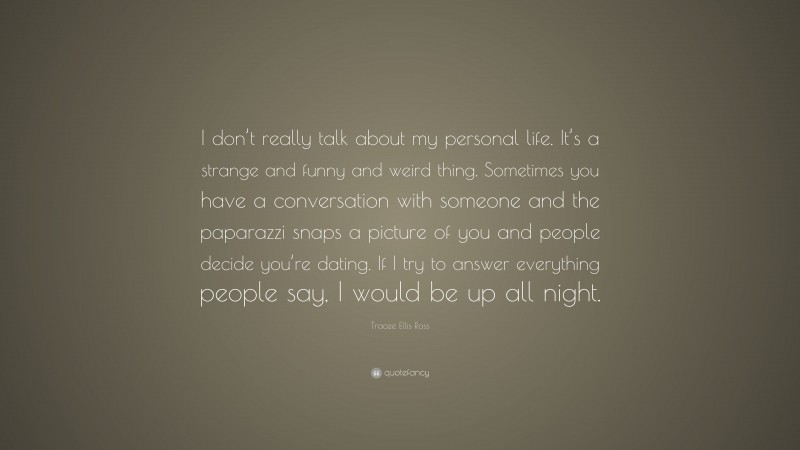 Tracee Ellis Ross Quote: “I don’t really talk about my personal life. It’s a strange and funny and weird thing. Sometimes you have a conversation with someone and the paparazzi snaps a picture of you and people decide you’re dating. If I try to answer everything people say, I would be up all night.”