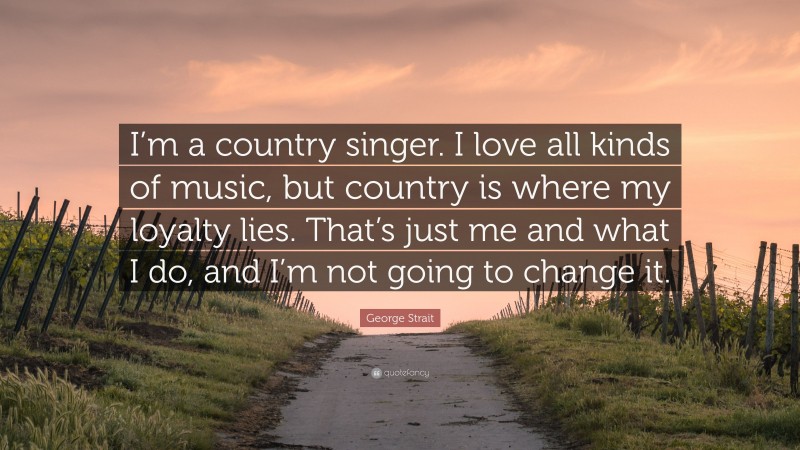 George Strait Quote: “I’m a country singer. I love all kinds of music, but country is where my loyalty lies. That’s just me and what I do, and I’m not going to change it.”