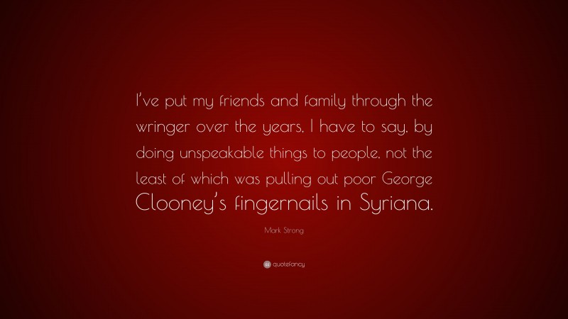 Mark Strong Quote: “I’ve put my friends and family through the wringer over the years, I have to say, by doing unspeakable things to people, not the least of which was pulling out poor George Clooney’s fingernails in Syriana.”