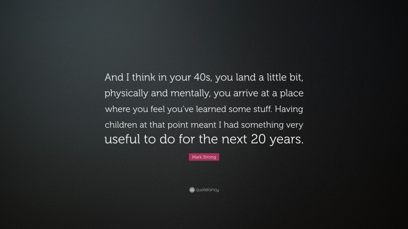 Mark Strong Quote: “And I think in your 40s, you land a little bit, physically and mentally, you arrive at a place where you feel you’ve learned some stuff. Having children at that point meant I had something very useful to do for the next 20 years.”