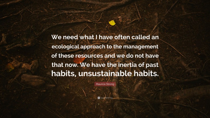 Maurice Strong Quote: “We need what I have often called an ecological approach to the management of these resources and we do not have that now. We have the inertia of past habits, unsustainable habits.”