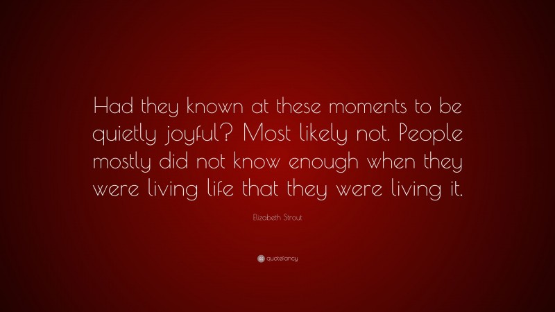 Elizabeth Strout Quote: “Had they known at these moments to be quietly joyful? Most likely not. People mostly did not know enough when they were living life that they were living it.”