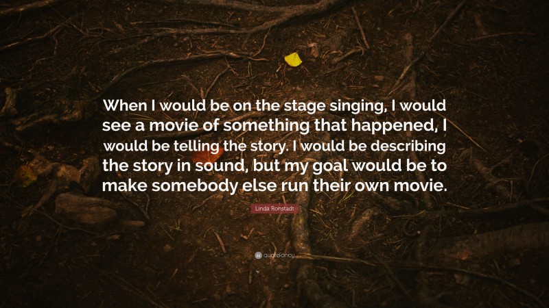 Linda Ronstadt Quote: “When I would be on the stage singing, I would see a movie of something that happened, I would be telling the story. I would be describing the story in sound, but my goal would be to make somebody else run their own movie.”