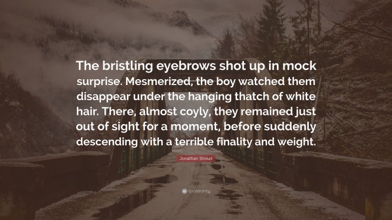 Jonathan Stroud Quote: “The bristling eyebrows shot up in mock surprise. Mesmerized, the boy watched them disappear under the hanging thatch of white hair. There, almost coyly, they remained just out of sight for a moment, before suddenly descending with a terrible finality and weight.”