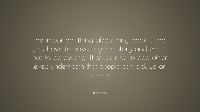 Jonathan Stroud Quote: “The important thing about any book is that you have to have a good story and that it has to be exciting. Then it’s nice to add other levels underneath that people can pick up on.”