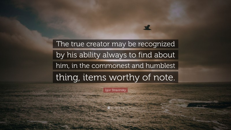 Igor Stravinsky Quote: “The true creator may be recognized by his ability always to find about him, in the commonest and humblest thing, items worthy of note.”