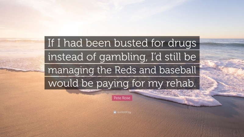 Pete Rose Quote: “If I had been busted for drugs instead of gambling, I’d still be managing the Reds and baseball would be paying for my rehab.”