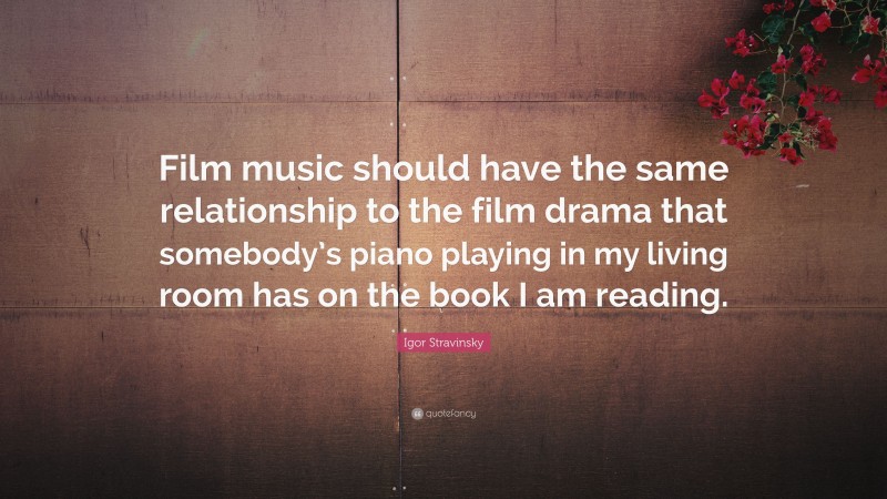 Igor Stravinsky Quote: “Film music should have the same relationship to the film drama that somebody’s piano playing in my living room has on the book I am reading.”