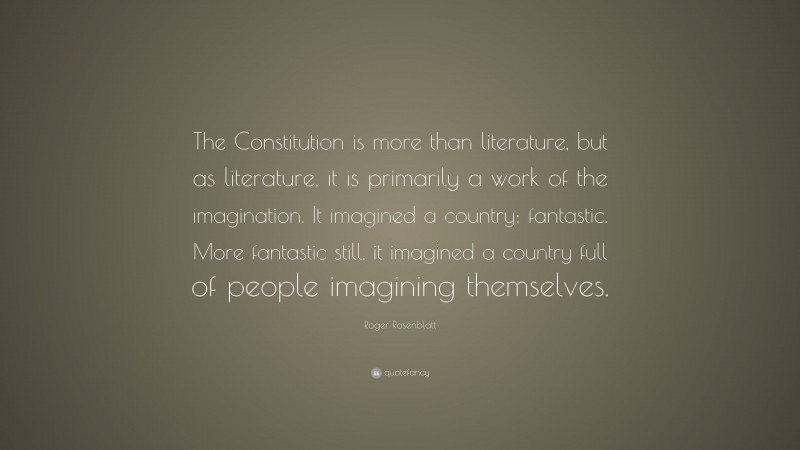 Roger Rosenblatt Quote: “The Constitution is more than literature, but as literature, it is primarily a work of the imagination. It imagined a country: fantastic. More fantastic still, it imagined a country full of people imagining themselves.”