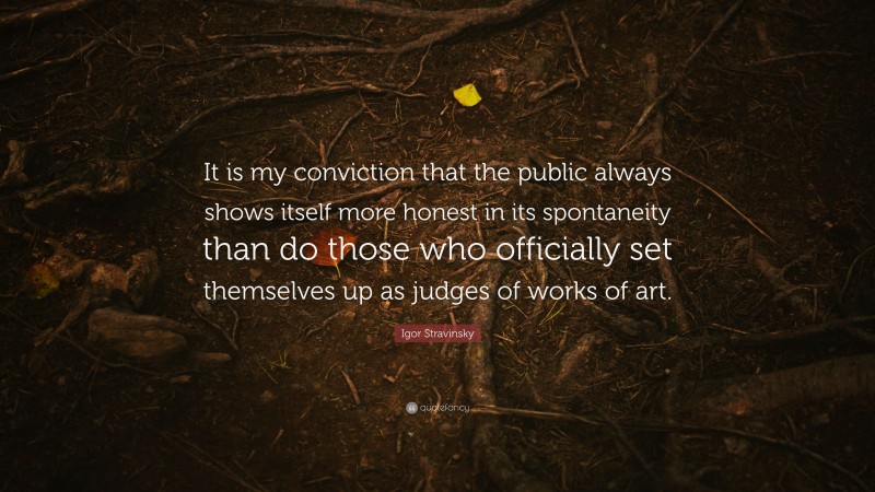 Igor Stravinsky Quote: “It is my conviction that the public always shows itself more honest in its spontaneity than do those who officially set themselves up as judges of works of art.”