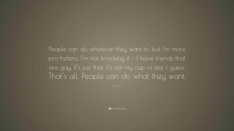 Axl Rose Quote: “People can do whatever they want to, but I’m more pro-hetero. I’m not knocking it – I have friends that are gay. It’s just that it’s not my cup of tea, l guess. That’s all. People can do what they want.”