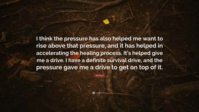 Axl Rose Quote: “I think the pressure has also helped me want to rise above that pressure, and it has helped in accelerating the healing process. It’s helped give me a drive. I have a definite survival drive, and the pressure gave me a drive to get on top of it.”