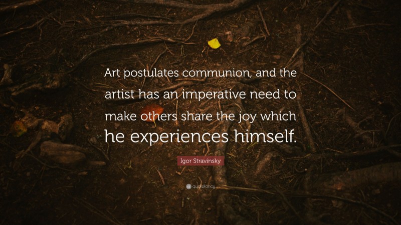 Igor Stravinsky Quote: “Art postulates communion, and the artist has an imperative need to make others share the joy which he experiences himself.”