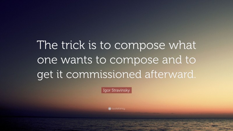 Igor Stravinsky Quote: “The trick is to compose what one wants to compose and to get it commissioned afterward.”