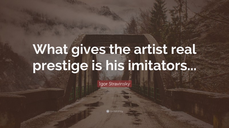 Igor Stravinsky Quote: “What gives the artist real prestige is his imitators...”
