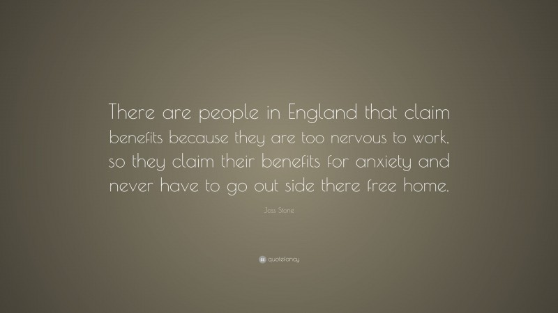 Joss Stone Quote: “There are people in England that claim benefits because they are too nervous to work, so they claim their benefits for anxiety and never have to go out side there free home.”