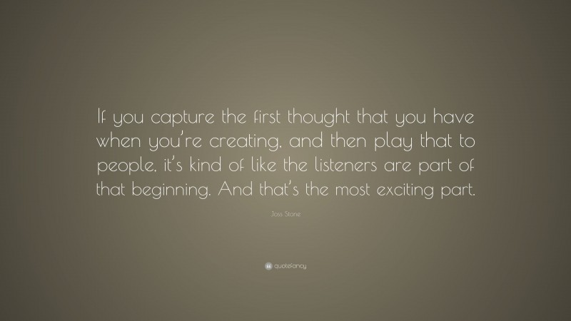 Joss Stone Quote: “If you capture the first thought that you have when you’re creating, and then play that to people, it’s kind of like the listeners are part of that beginning. And that’s the most exciting part.”