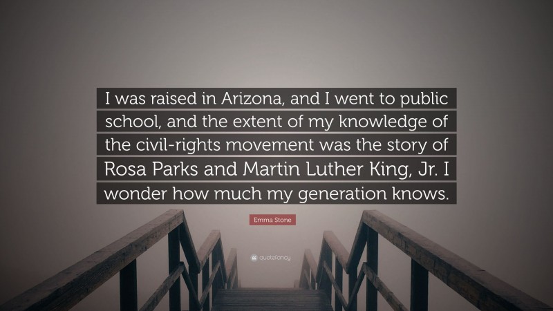 Emma Stone Quote: “I was raised in Arizona, and I went to public school, and the extent of my knowledge of the civil-rights movement was the story of Rosa Parks and Martin Luther King, Jr. I wonder how much my generation knows.”