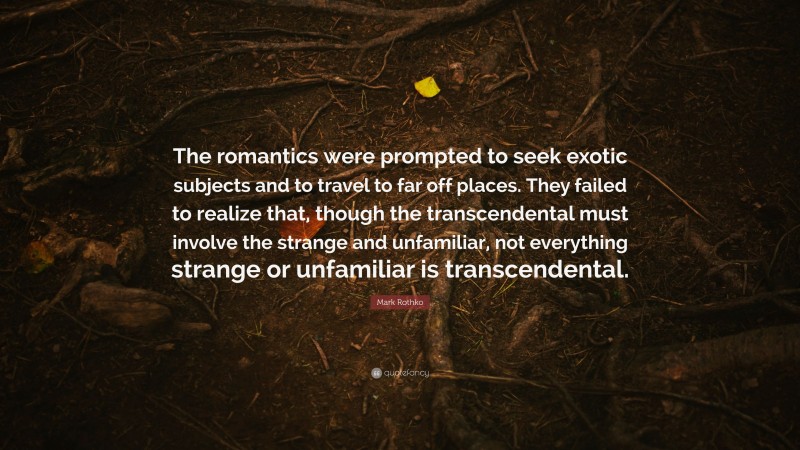 Mark Rothko Quote: “The romantics were prompted to seek exotic subjects and to travel to far off places. They failed to realize that, though the transcendental must involve the strange and unfamiliar, not everything strange or unfamiliar is transcendental.”