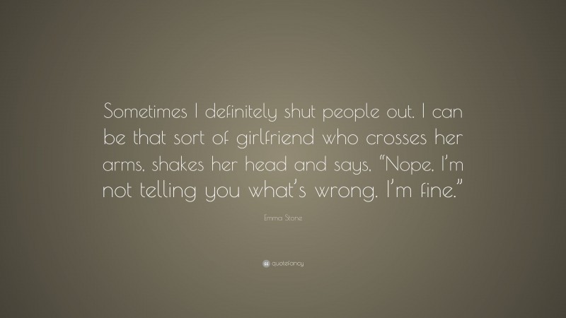 Emma Stone Quote: “Sometimes I definitely shut people out. I can be that sort of girlfriend who crosses her arms, shakes her head and says, “Nope, I’m not telling you what’s wrong. I’m fine.””