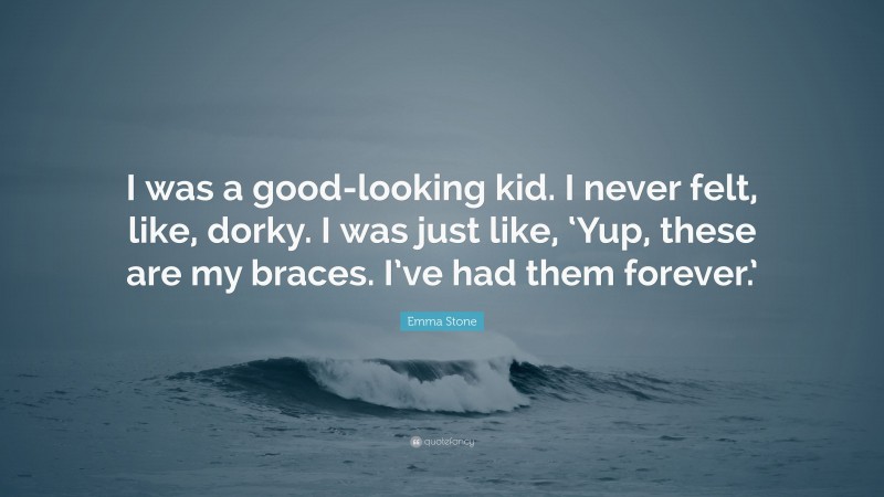 Emma Stone Quote: “I was a good-looking kid. I never felt, like, dorky. I was just like, ‘Yup, these are my braces. I’ve had them forever.’”
